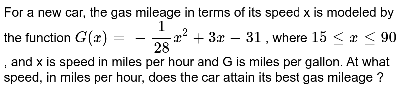For a new car, the gas mileage in terms of its speed x is modeled by the function G(x)=-1/28x^2+3x-31 , where 15 le x le 90 , and x is speed in miles per hour and G is miles per gallon. At what speed, in miles per hour, does the car attain its best gas mileage ?