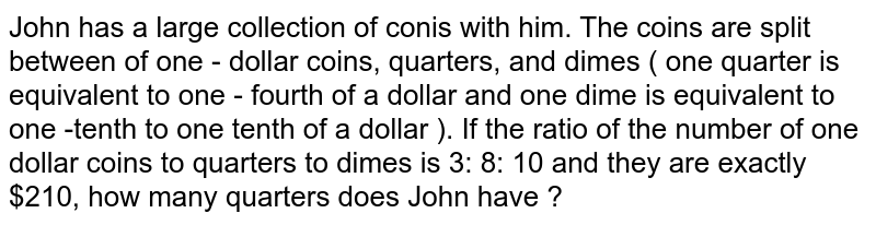 John has a large collection of conis with him. The coins are split between of one - dollar coins, quarters, and dimes ( one quarter is equivalent to one - fourth of a dollar and one dime is equivalent to one -tenth to one tenth of a dollar ). If the ratio of the number of one dollar coins to quarters to dimes is 3: 8: 10 and they are exactly $210, how many quarters does John have ?