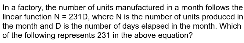 In a factory, the number of units manufactured in a month follows the linear function N = 231D, where N is the number of units produced in the month and D is the number of days elapsed in the month. Which of the following represents 231 in the above equation?