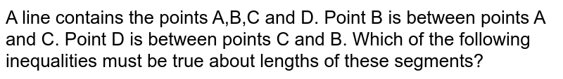 A line contains the points A,B,C and D. Point B is between points A and C. Point D is between points C and B. Which of the following inequalities must be true about lengths of these segments?