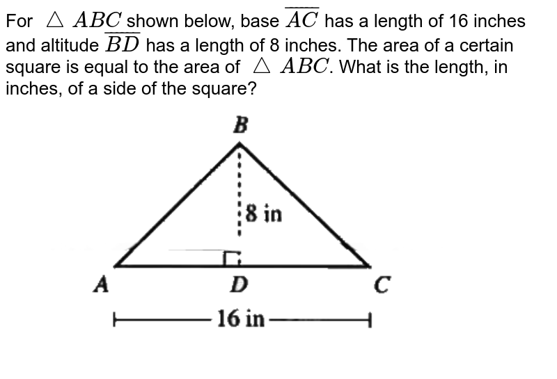 For `/_\ABC`  shown below, base `bar(AC)` has a length of 16 inches and altitude `bar(BD)` has a length of 8 inches. The area of a certain square is equal to the area of `/_\ABC`. What is the length, in inches, of a side of the square? <br> <img src="https://d10lpgp6xz60nq.cloudfront.net/physics_images/OFF_ACT_PRP_GID_PT_01_C03_E01_032_Q01.png" width="80%">