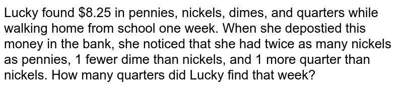 Lucky found $8.25 in pennies, nickels, dimes, and quarters while walking home from school one week. When she depostied this money in the bank, she noticed that she had twice as many nickels as pennies, 1 fewer dime than nickels, and 1 more quarter than nickels. How many quarters did Lucky find that week?