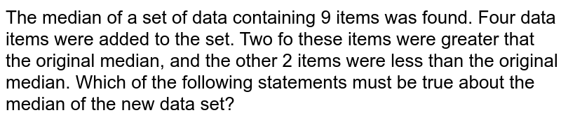 The median of a set of data containing 9 items was found. Four data items were added to the set. Two fo these items were greater that the original median, and the other 2 items were less than the original median. Which of the following statements must be true about the median of the new data set?
