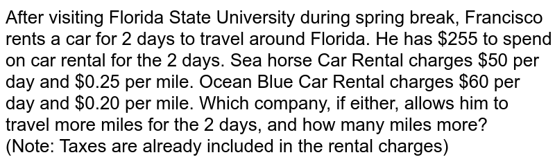 After visiting Florida State University during spring break, Francisco rents a car for 2 days to travel around Florida. He has $255 to spend on car rental for the 2 days. Sea horse Car Rental charges $50 per day and $0.25 per mile. Ocean Blue Car Rental charges $60 per day and $0.20 per mile. Which company, if either, allows him to travel more miles for the 2 days, and how many miles more? (Note: Taxes are already included in the rental charges)