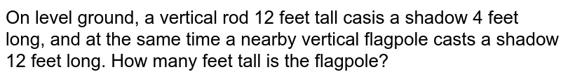 On level ground, a vertical rod 12 feet tall casis a shadow 4 feet long, and at the same time a nearby vertical flagpole casts a shadow 12 feet long. How many feet tall is the flagpole?