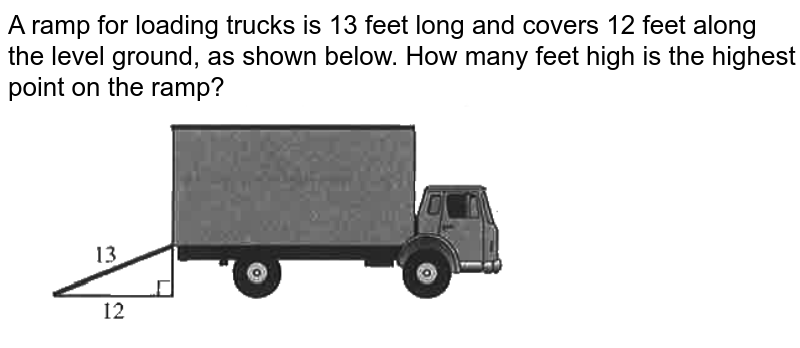 A ramp for loading trucks is 13 feet long and covers 12 feet along the level ground, as shown below. How many feet high is the highest point on the ramp? <br> <img src="https://d10lpgp6xz60nq.cloudfront.net/physics_images/OFF_ACT_PRP_GID_PT_03_C10_E01_020_Q01.png" width="80%">