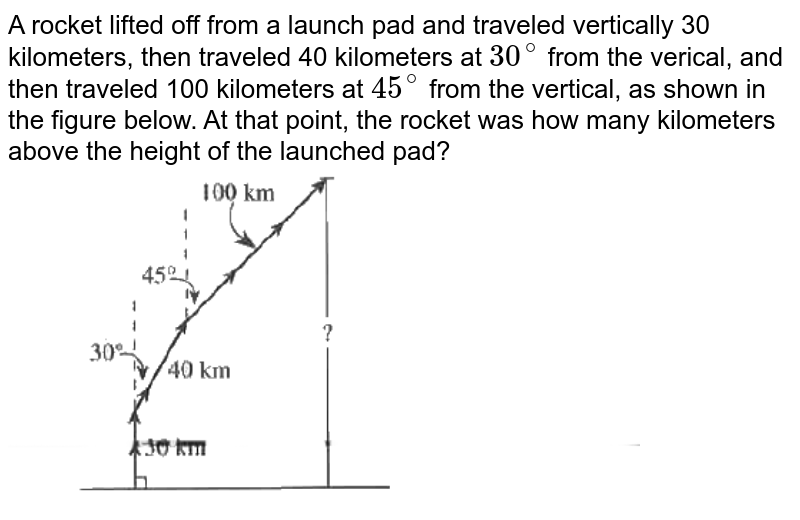 A rocket lifted off from a launch pad and traveled vertically 30 kilometers, then traveled 40 kilometers at 30^(@) from the verical, and then traveled 100 kilometers at 45^(@) from the vertical, as shown in the figure below. At that point, the rocket was how many kilometers above the height of the launched pad?