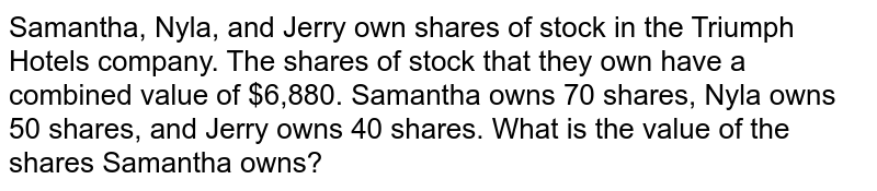 Samantha, Nyla, and Jerry own shares of stock in the Triumph Hotels company. The shares of stock that they own have a combined value of $6,880. Samantha owns 70 shares, Nyla owns 50 shares, and Jerry owns 40 shares. What is the value of the shares Samantha owns?