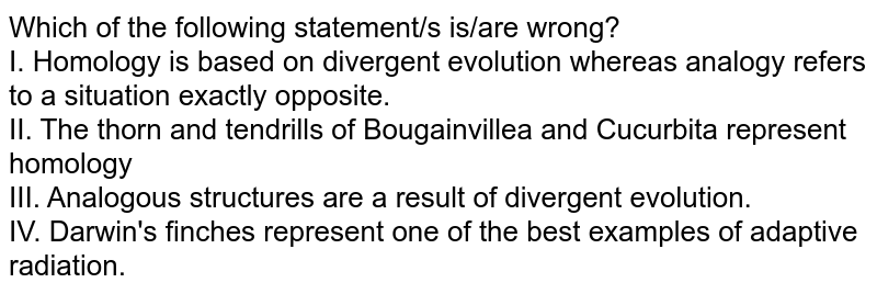 Which of the following statement/s is/are wrong? I. Homology is based on divergent evolution whereas analogy refers to a situation exactly opposite. II. The thorn and tendrills of Bougainvillea and Cucurbita represent homology III. Analogous structures are a result of divergent evolution. IV. Darwin's finches represent one of the best examples of adaptive radiation.
