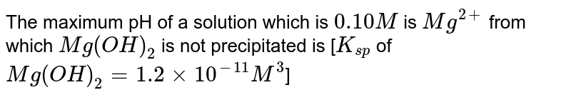 The maximum pH of a solution which is `0.10 M` is `Mg^(2+)` from which `Mg(OH)_(2)` is not precipitated is [`K_(sp)` of `Mg(OH)_(2) = 1.2 xx 10^(-11) M^(3)`] 