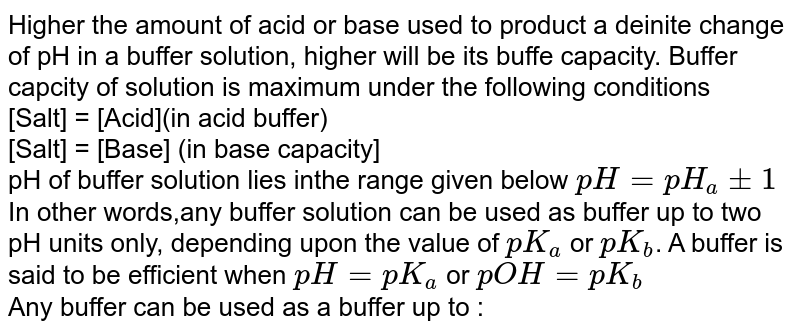Higher the amount of acid or base used to product a deinite change of pH in a buffer solution, higher will be its buffe capacity. Buffer capcity of solution is maximum under the following conditions <br> [Salt] = [Acid](in acid buffer) <br> [Salt] = [Base] (in base capacity] <br> pH of buffer solution lies inthe range given below `pH = pH_(a) +-1` <br> In other words,any buffer solution can be used as buffer up to two pH units only, depending upon the value of `pK_(a)` or `pK_(b)`. A buffer is said to be efficient when `pH = pK_(a)` or `pOH = pK_(b)` <br> Any buffer can be used as a buffer up to :