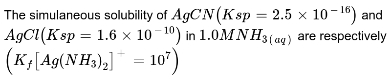 The simulaneous solubility of AgCN (Ksp = 2.5 xx 10^(-16)) and AgCl (Ksp = 1.6 xx 10^(-10)) in 1.0 M NH_(3(aq)) are respectively (K_(f)[Ag(NH_(3))_(2)]^(+) = 10^(7))