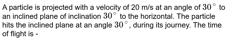 A particle is projected with a velocity of 20 m/s at an angle of `30^(@)` to an inclined plane of inclination `30^(@)` to the horizontal. The particle hits the inclined plane at an angle `30^(@)`, during its journey. The time of flight is -