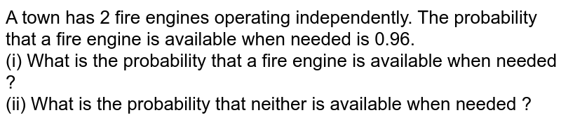 A town has 2 fire engines operating independently. The probability that a fire engine is available when needed is 0.96. <br>  (i) What is the probability that a fire engine is available when needed ?   <br>    (ii) What  is the probability that neither is available when needed ?