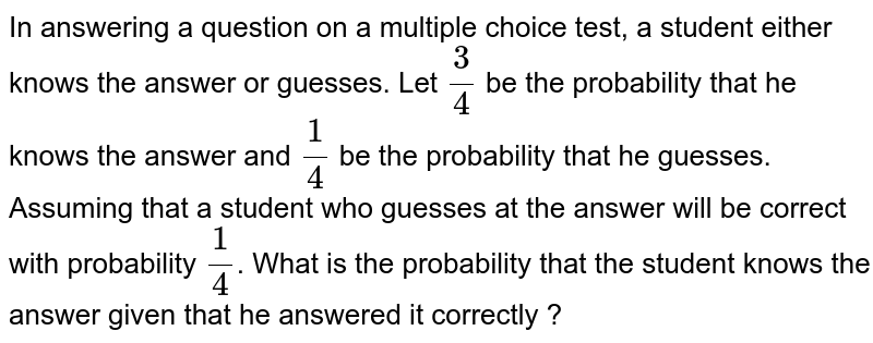 In answering a question on a multiple choice test, a student either knows the answer or guesses. Let 3/4 be the probability that he knows the answer and 1/4 be the probability that he guesses. Assuming that a student who guesses at the answer will be correct with probability 1/4 . What is the probability that the student knows the answer given that he answered it correctly ?