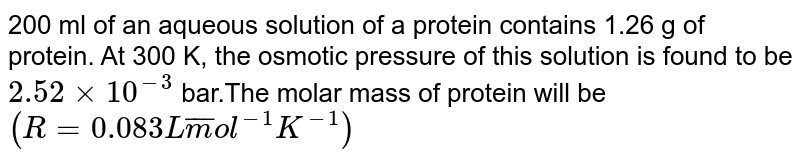 200 ml of an aqueous solution of a protein contains 1.26 g of protein. At 300 K, the osmotic pressure of this solution is found to be ` 2.52xx 10^(-3) ` bar.The molar mass of protein will be <br> ` (R=0.083 L  bar mol ^(-1) K^(-1)) ` 