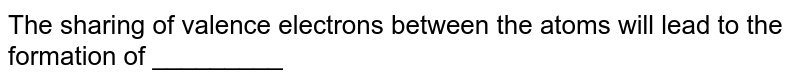 The sharing of valence electrons between the atoms will lead to the formation of _________