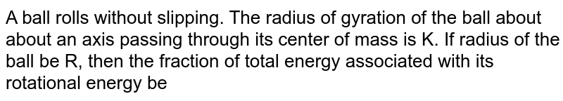 A ball rolls without slipping. The radius of gyration of the ball about about an axis passing through its center of mass is K. If radius of the ball be R, then the fraction of total energy associated with its rotational energy be 
