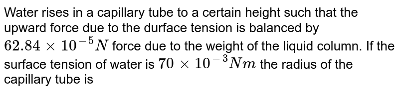 Water rises in a capillary tube to a certain height such that the upward force due to the durface tension is balanced by 62.84 xx 10^(-5)N force due to the weight of the liquid column. If the surface tension of water is 70 xx 10^(-3) Nm the radius of the capillary tube is