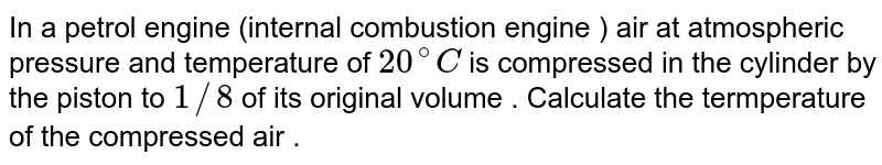 In a petrol engine (internal combustion engine ) air at atmospheric pressure and temperature of 20^(@)C is compressed in the cylinder by the piston to 1//8 of its original volume . Calculate the termperature of the compressed air .
