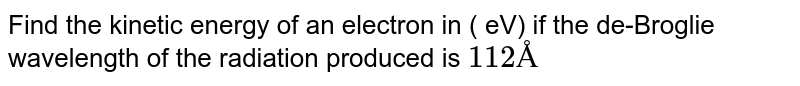 Find the kinetic energy of an electron in ( eV) if the de-Broglie wavelength of the radiation produced is 112 Å