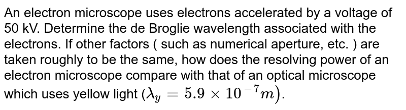 An electron microscope uses electrons accelerated by a voltage of 50 kv. Determine the de Broglie wavelength associated with the electrons. If other factors ( such as numerical aperture, etc. ) are taken to the roughly the same, how does the resolving power of an electron, microscope compare with that of an optical microscope which uses yellow light ? Given : wavelength of yellow light = 5990Å