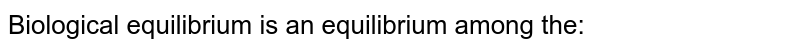 Biological equilibrium is an equilibrium among the: