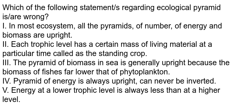 Which of the following statement/s regarding ecological pyramid is/are wrong? I. In most ecosystem, all the pyramids, of number, of energy and biomass are upright. II. Each trophic level has a certain mass of living material at a particular time called as the standing crop. III. The pyramid of biomass in sea is generally upright because the biomass of fishes far lower that of phytoplankton. IV. Pyramid of energy is always upright, can never be inverted. V. Energy at a lower trophic level is always less than at a higher level.