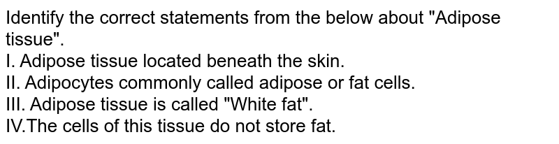 Identify the correct statements from the below about "Adipose tissue". I. Adipose tissue located beneath the skin. II. Adipocytes commonly called adipose or fat cells. III. Adipose tissue is called "White fat". IV.The cells of this tissue do not store fat.