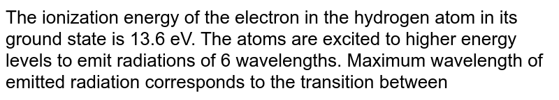 The ionization energy of the electron in the hydrogen atom in its ground state is 13.6 eV. The atoms are excited to higher energy levels to emit radiations of 6 wavelengths. Maximum wavelength of emitted radiation corresponds to the transition between