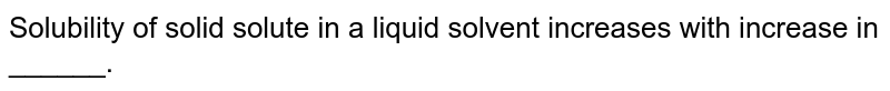 Solubility of solid solute in a liquid solvent increases with increase in ______.