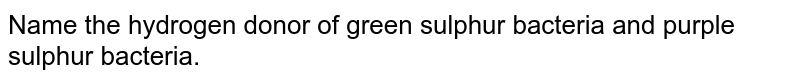 Name the hydrogen donor of green sulphur bacteria and purple sulphur bacteria.