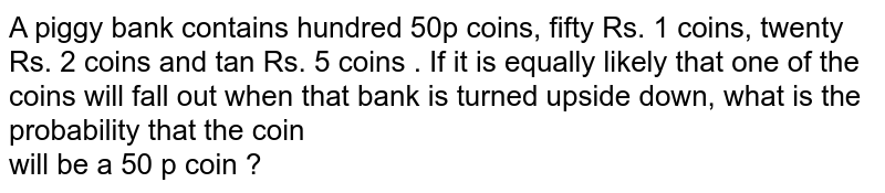 A piggy bank contains hundred 50p coins, fifty Rs. 1 coins, twenty Rs. 2 coins and ten Rs. 5 coins . If it is equally likely that one of the coins will fall out when that bank is turned upside down, what is the probability that the coin <br>  will be a 50 p coin ? 
