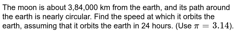 The moon is about 3,84,000 km from the earth, and its path around the earth is nearly circular. Find the speed at which it orbits the earth, assuming that it orbits the earth in 24 hours. (Use `pi = 3.14`).