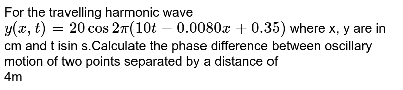 For the travelling harmonic wave ` y ( x,t) =20cos 2pi ( 10t- 0.0080x + 0.35)` where x, y are in cm and t isin s.Calculate  the phase difference between oscillary motion  of two points separated by a distance of <br> 4m 