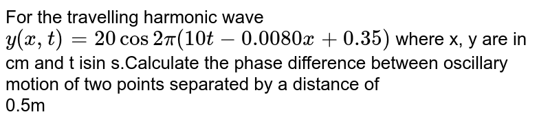 For the travelling harmonic wave ` y ( x,t) =20cos 2pi ( 10t- 0.0080x + 0.35)` where x, y are in cm and t isin s.Calculate  the phase difference between oscillary motion  of two points separated by a distance of  <br> 0.5m 