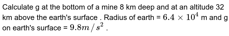 Calculate g at the bottom of a mine 8 km deep and at an altitude 32 km above the earth's surface . Radius of earth = 6.4 xx 10^(4) m and g on earth's surface = 9.8 m//s^(2) .