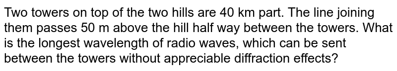 Two towers on top of the two hills are 40 km part. The line joining them passes 50 m above the hill half way between the towers. What is the longest wavelength of radio waves, which can be sent between the towers without appreciable diffraction effects?