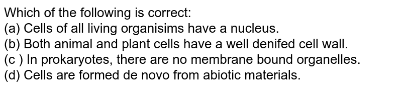 Which of the following is correct: (a) Cells of all living organisims have a nucleus. (b) Both animal and plant cells have a well denifed cell wall. (c ) In prokaryotes, there are no membrane bound organelles. (d) Cells are formed de novo from abiotic materials.