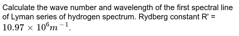 Calculate the wave number and wavelength of the first spectral line of Lyman series of hydrogen spectrum. Rydberg constant R' = 10.97xx10^(6) m^(-1) .