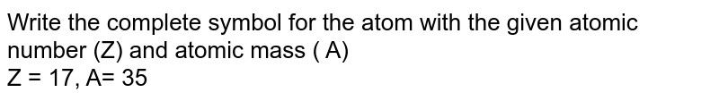 Write the complete symbol for the atom with the given atomic number (Z) and atomic mass ( A) <br> Z = 17, A= 35