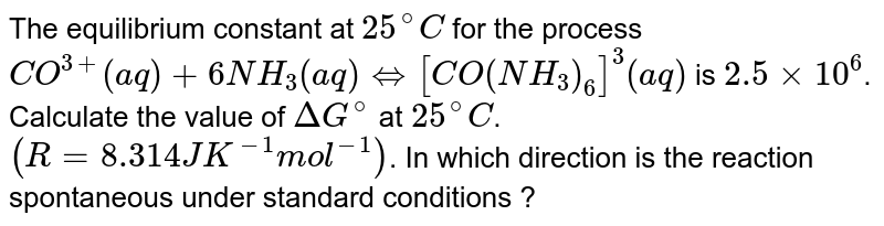 The equilibrium constant at `25^(@)C` for the process <br> `CO^(3+)(aq) + 6NH_(3)(aq) hArr [CO(NH_(3))_(6)]^(3)(aq)` is `2.5 xx 10^(6)`. Calculate the value of `Delta G^(@)` at `25^(@)C`. `(R = 8.314 JK^(-1) mol^(-1))`. In which direction is the reaction spontaneous under standard conditions ?