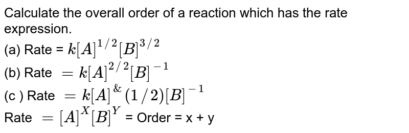 Calculate the overall order of a reaction which has the rate expression. (a) Rate = k[A]^(1//2) [B]^(3//2) (b) Rate = k[A]^(2//2) [B]^(-1) (c ) Rate = k[A]^(1//2) [B]^(-1) Rate = [A]^(X)[B]^(Y) = Order = x + y