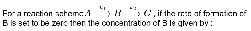 For a reaction scheme`  A overset (  k _ 1 )  to  B  overset (  k _ 2 )   to   C ` ,   if  the  rate  of  formation   of  B is  set  to  be  zero  then  the   concentration of  B  is  given  by  : 