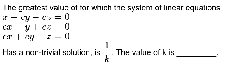 The greatest value of for which the system of linear equations x-cy-cz=0 cx-y+cz=0 cx+cy-z=0 Has a non-trivial solution, is 1/k . The value of k is _________.