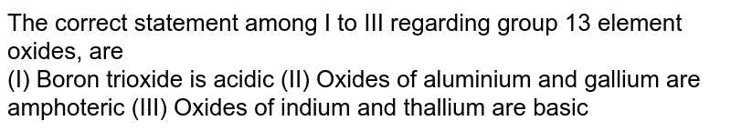 The correct statement among I to III regarding group 13 element oxides, are (I) Boron trioxide is acidic (II) Oxides of aluminium and gallium are amphoteric (III) Oxides of indium and thallium are basic