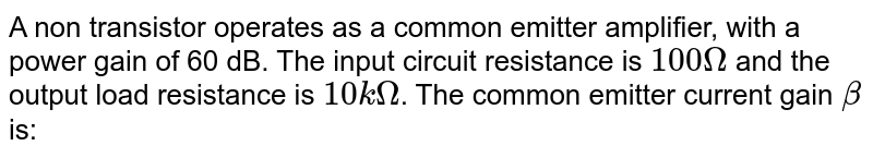 A non transistor operates as a common emitter amplifier, with a power gain of 60 dB. The input circuit resistance is `100 Omega` and the output load resistance is `10 k Omega`. The common emitter current gain `beta` is: 