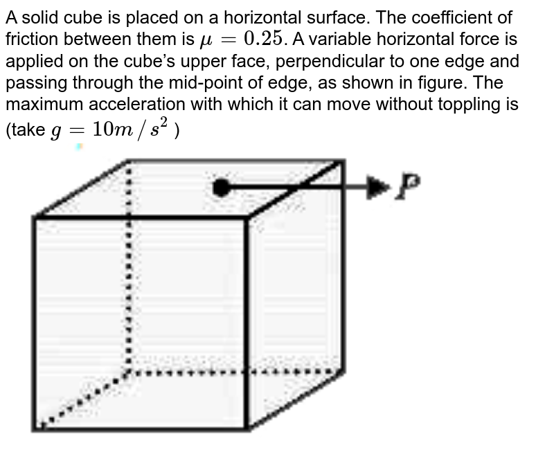 A solid cube is placed on a horizontal surface. The coefficient of friction between them is `mu=0.25`.  A variable horizontal force is applied on the cube’s upper face, perpendicular to one edge and passing through the mid-point of edge, as shown in figure. The maximum acceleration with which it can move without toppling is  (take `g=10m//s^(2)` ) <br> <img src="https://d10lpgp6xz60nq.cloudfront.net/physics_images/VMC_JEE_REV_TST_21_E01_022_Q01.png" width="80%"> 