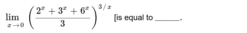 `lim _( x to 0) ((2 ^(x) + 3 ^(x) + 6 ^(x))/(3))^(3//x)` [is equal to `"_____."` 