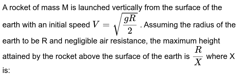 A rocket of mass M is launched vertically from the surface of the earth with an initial speed `V= sqrt((gR)/(2))`  . Assuming the radius of the earth to be R and negligible air resistance, the maximum height attained by the rocket above the surface of the earth is `(R)/(X)`  where  X is: